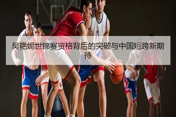 吴艳妮世锦赛资格背后的突破与中国短跨新期待