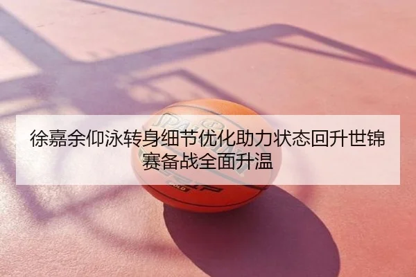 徐嘉余仰泳转身细节优化助力状态回升世锦赛备战全面升温
