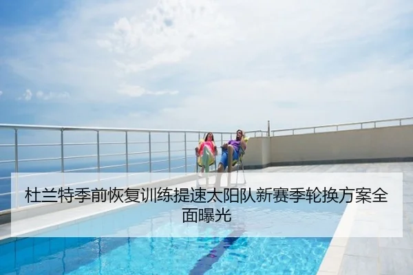 杜兰特季前恢复训练提速太阳队新赛季轮换方案全面曝光