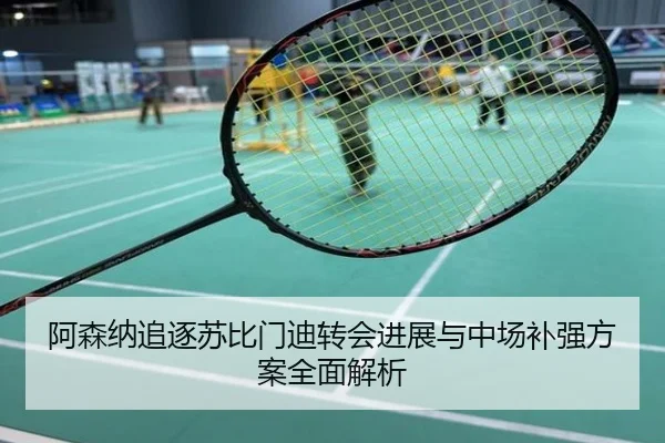 阿森纳追逐苏比门迪转会进展与中场补强方案全面解析