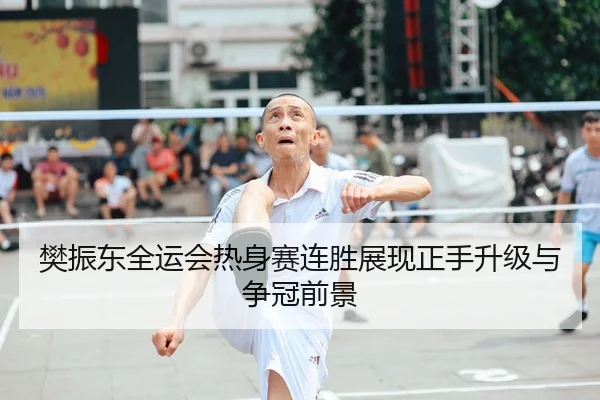 樊振东全运会热身赛连胜展现正手升级与争冠前景