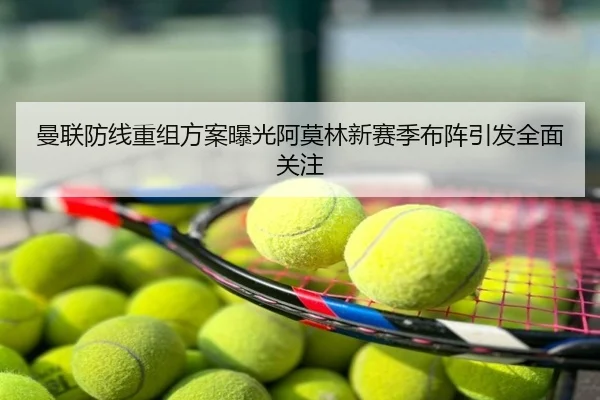 曼联防线重组方案曝光阿莫林新赛季布阵引发全面关注